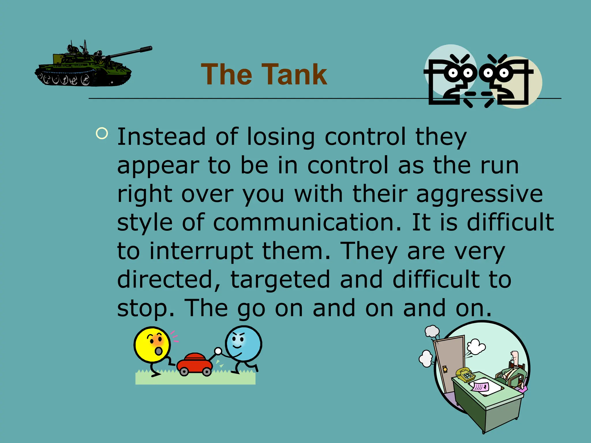 The Tank
 Instead of losing control they
appear to be in control as the run
right over you with their aggressive
style of communication. It is difficult
to interrupt them. They are very
directed, targeted and difficult to
stop. The go on and on and on.
 