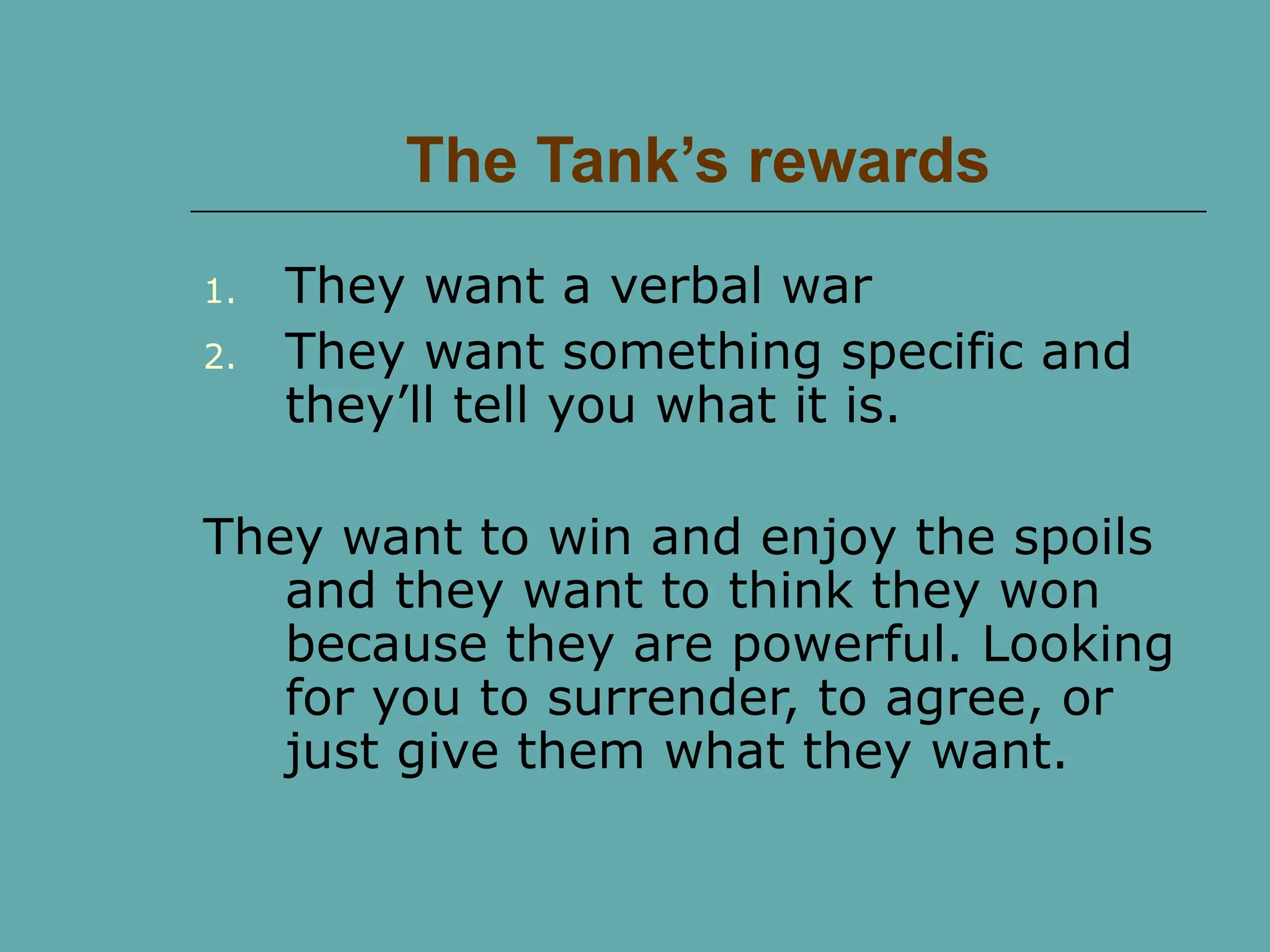The Tank’s rewards
1. They want a verbal war
2. They want something specific and
they’ll tell you what it is.
They want to win and enjoy the spoils
and they want to think they won
because they are powerful. Looking
for you to surrender, to agree, or
just give them what they want.
 
