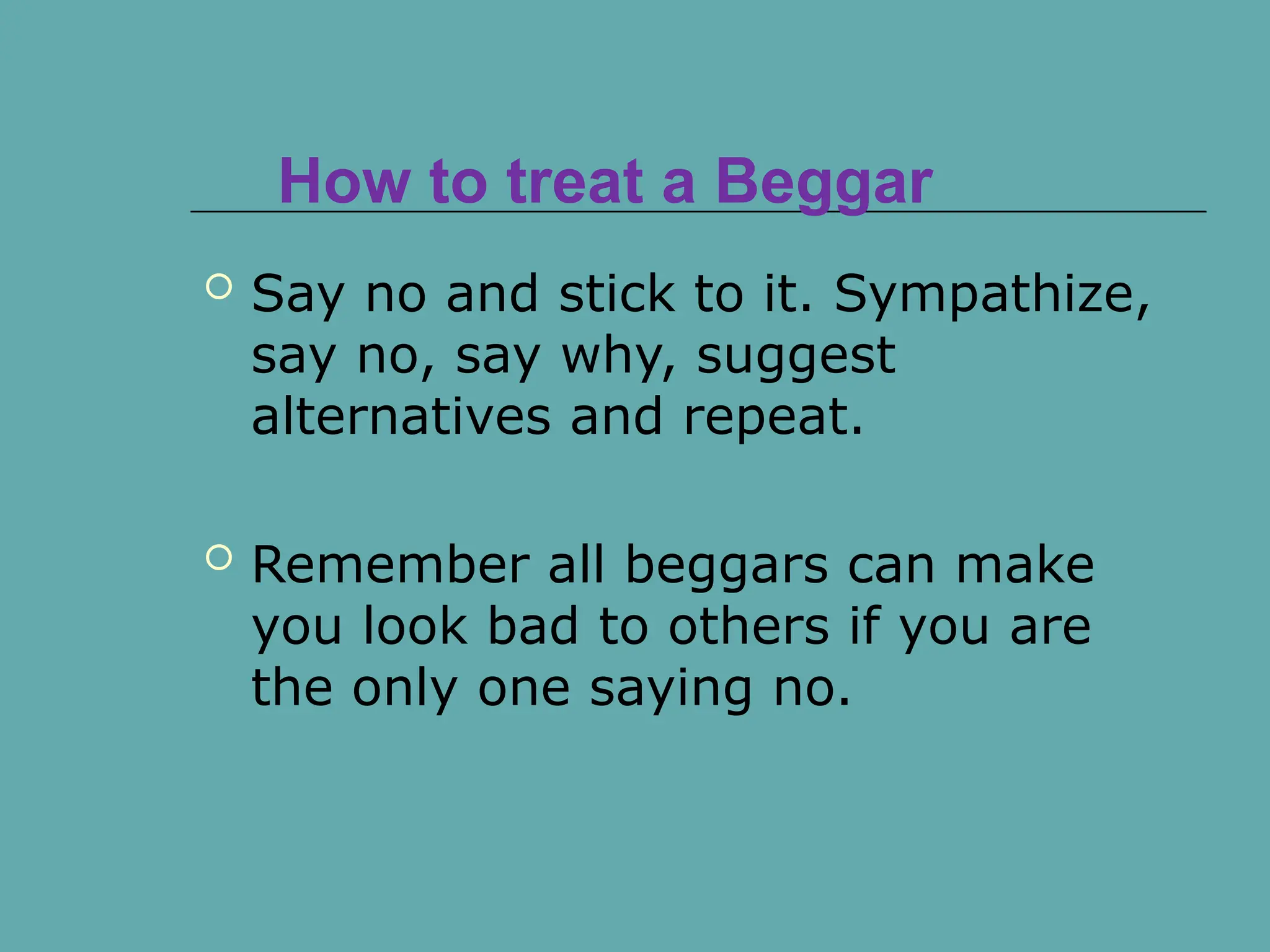 How to treat a Beggar
 Say no and stick to it. Sympathize,
say no, say why, suggest
alternatives and repeat.
 Remember all beggars can make
you look bad to others if you are
the only one saying no.
 