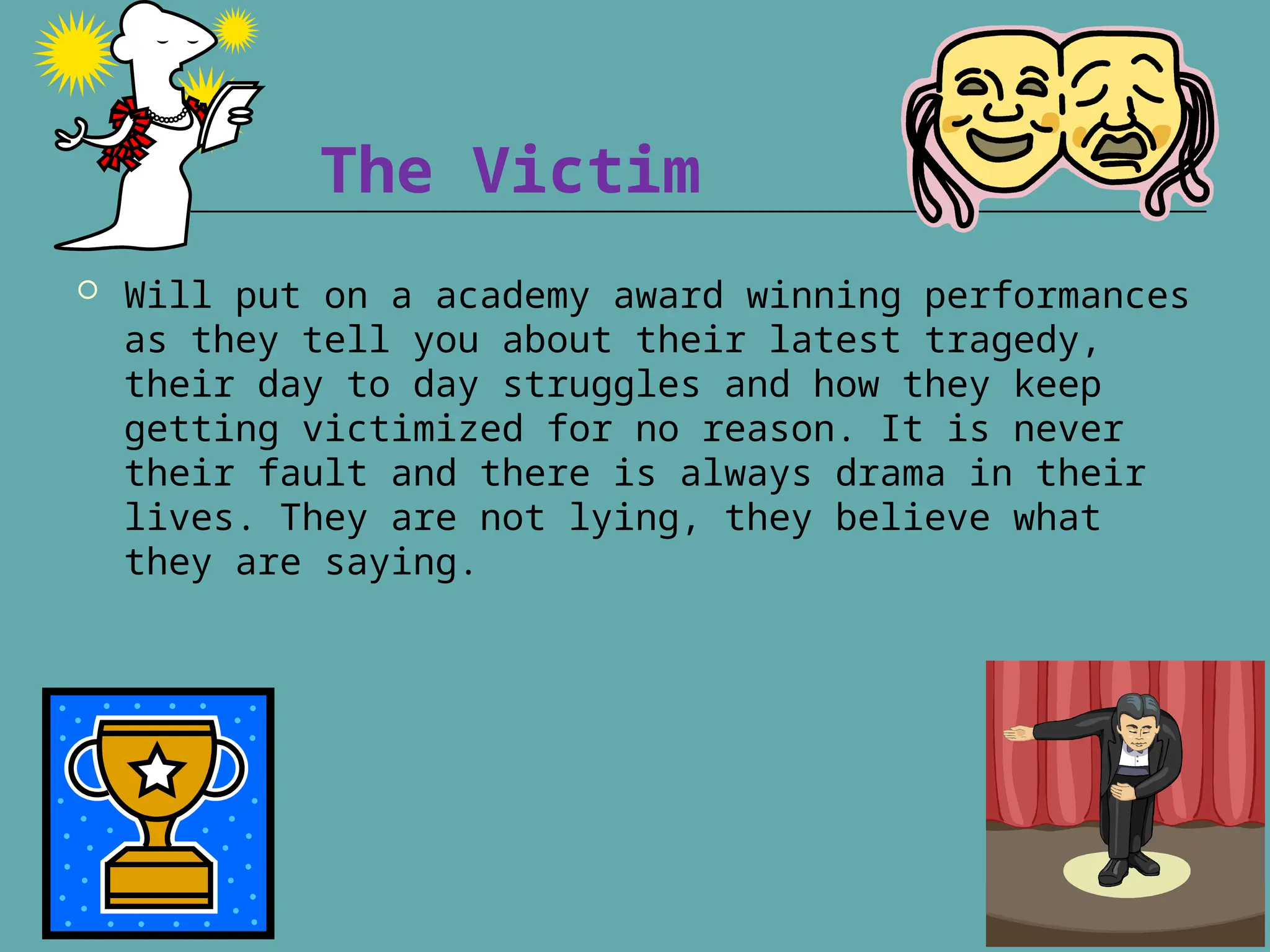 The Victim
 Will put on a academy award winning performances
as they tell you about their latest tragedy,
their day to day struggles and how they keep
getting victimized for no reason. It is never
their fault and there is always drama in their
lives. They are not lying, they believe what
they are saying.
 