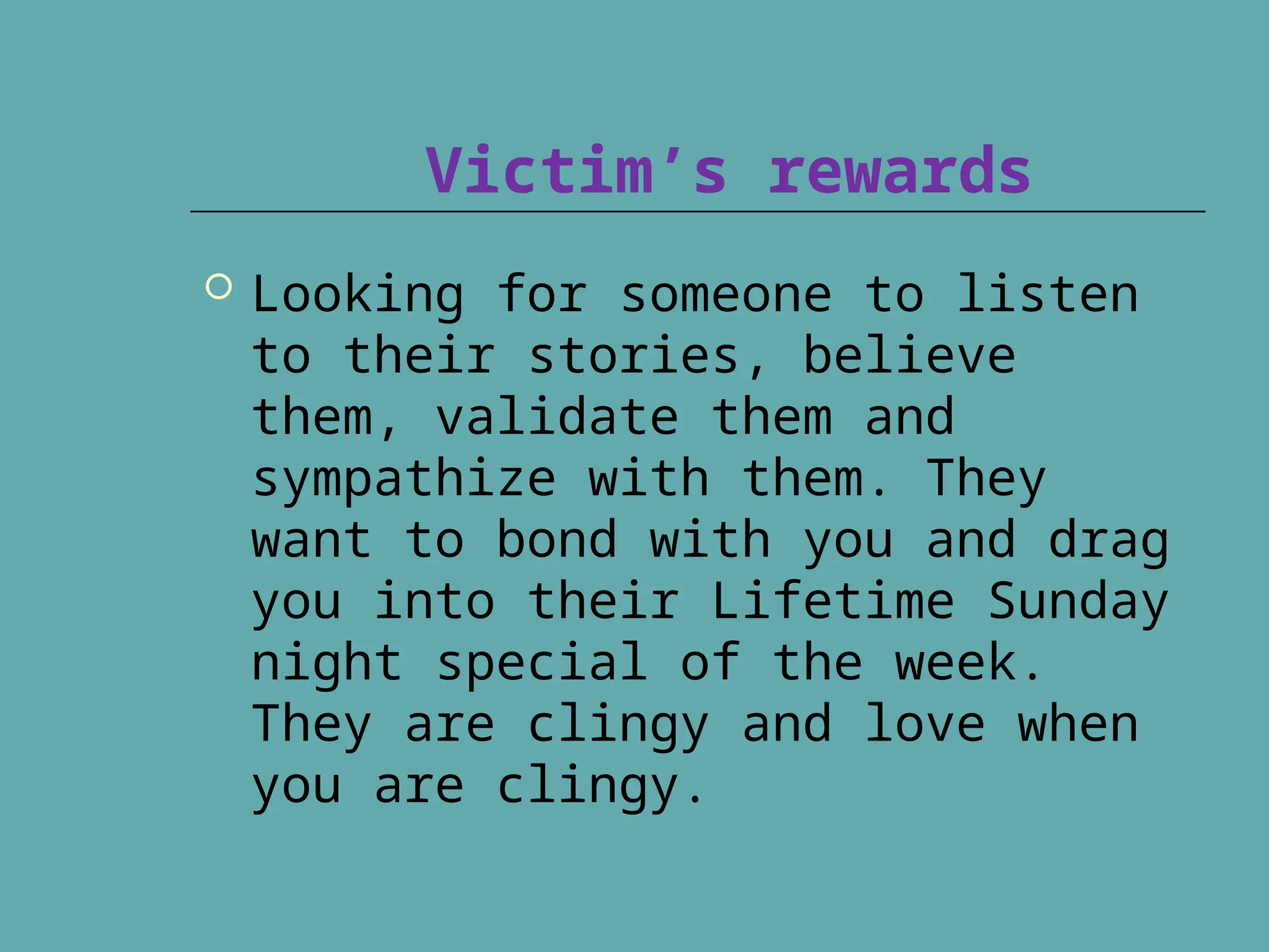 Victim’s rewards
 Looking for someone to listen
to their stories, believe
them, validate them and
sympathize with them. They
want to bond with you and drag
you into their Lifetime Sunday
night special of the week.
They are clingy and love when
you are clingy.
 