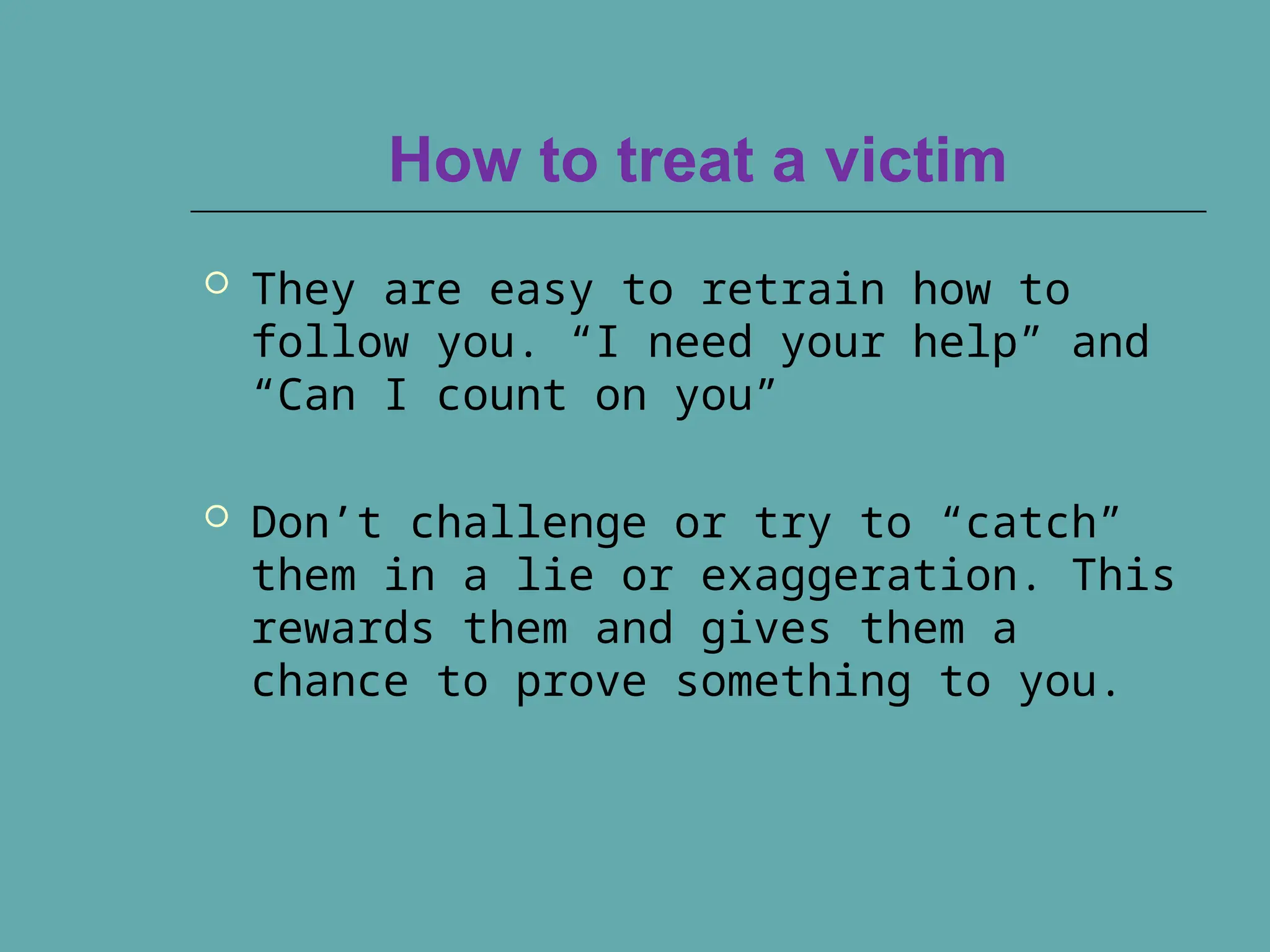 How to treat a victim
 They are easy to retrain how to
follow you. “I need your help” and
“Can I count on you”
 Don’t challenge or try to “catch”
them in a lie or exaggeration. This
rewards them and gives them a
chance to prove something to you.
 