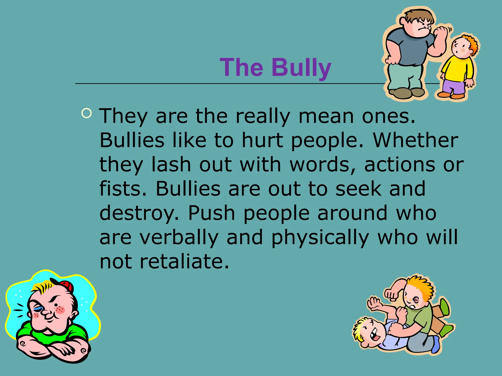 The Bully
 They are the really mean ones.
Bullies like to hurt people. Whether
they lash out with words, actions or
fists. Bullies are out to seek and
destroy. Push people around who
are verbally and physically who will
not retaliate.
 