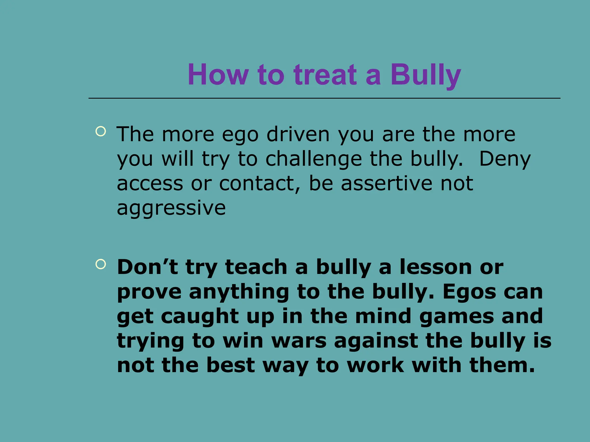 How to treat a Bully
 The more ego driven you are the more
you will try to challenge the bully. Deny
access or contact, be assertive not
aggressive
 Don’t try teach a bully a lesson or
prove anything to the bully. Egos can
get caught up in the mind games and
trying to win wars against the bully is
not the best way to work with them.
 