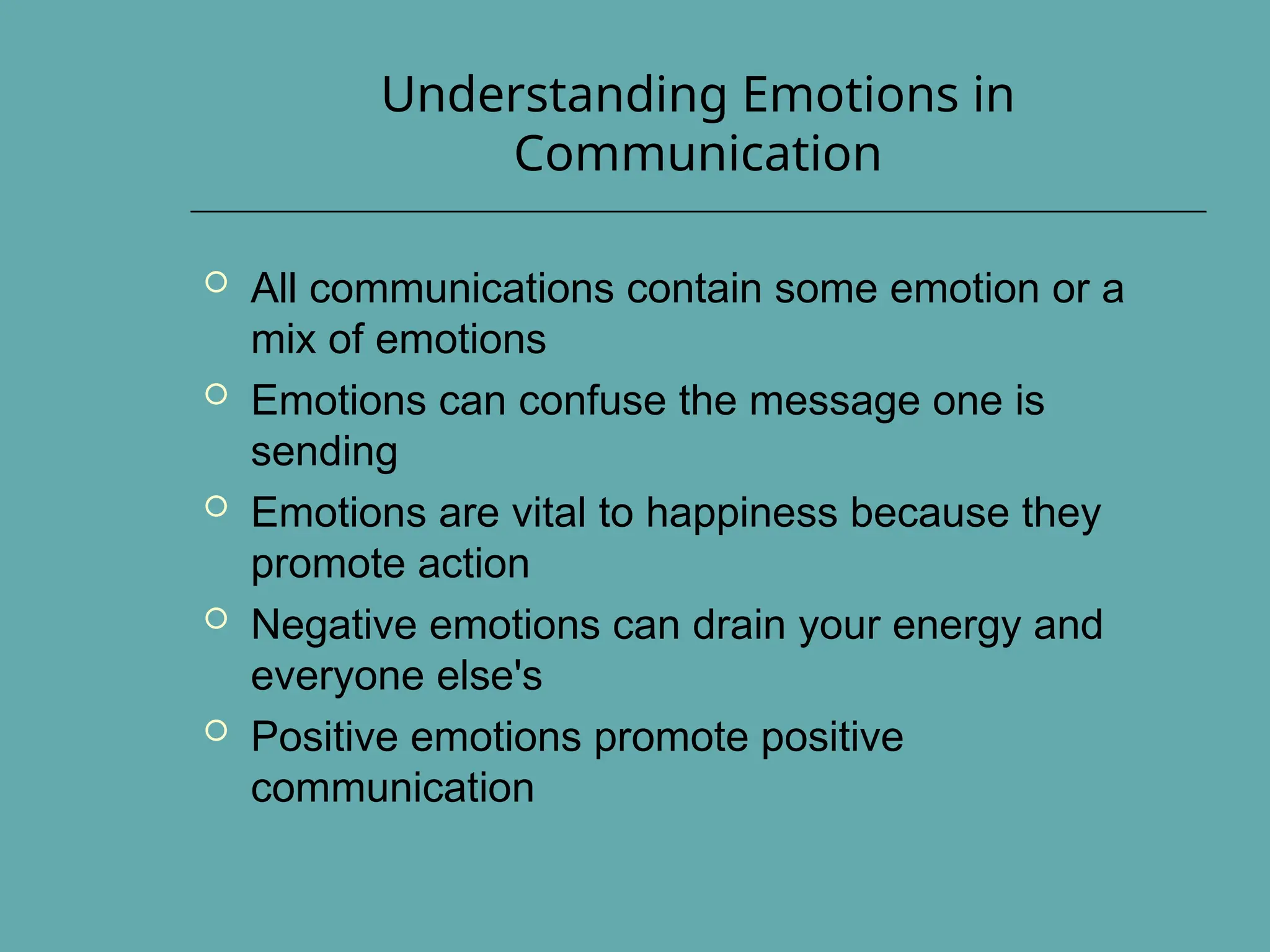 Understanding Emotions in
Communication
 All communications contain some emotion or a
mix of emotions
 Emotions can confuse the message one is
sending
 Emotions are vital to happiness because they
promote action
 Negative emotions can drain your energy and
everyone else's
 Positive emotions promote positive
communication
 