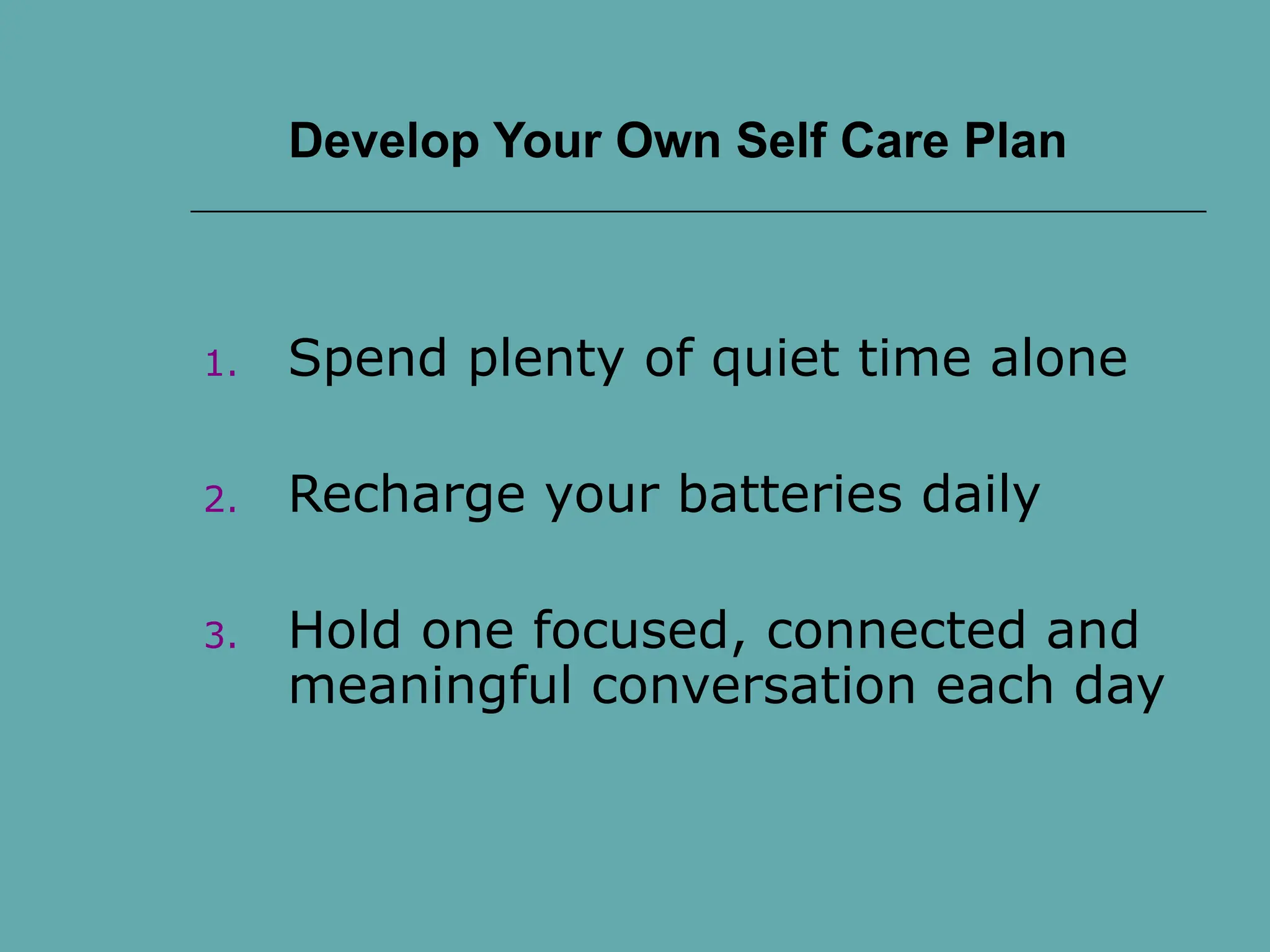 Develop Your Own Self Care Plan
1. Spend plenty of quiet time alone
2. Recharge your batteries daily
3. Hold one focused, connected and
meaningful conversation each day
 