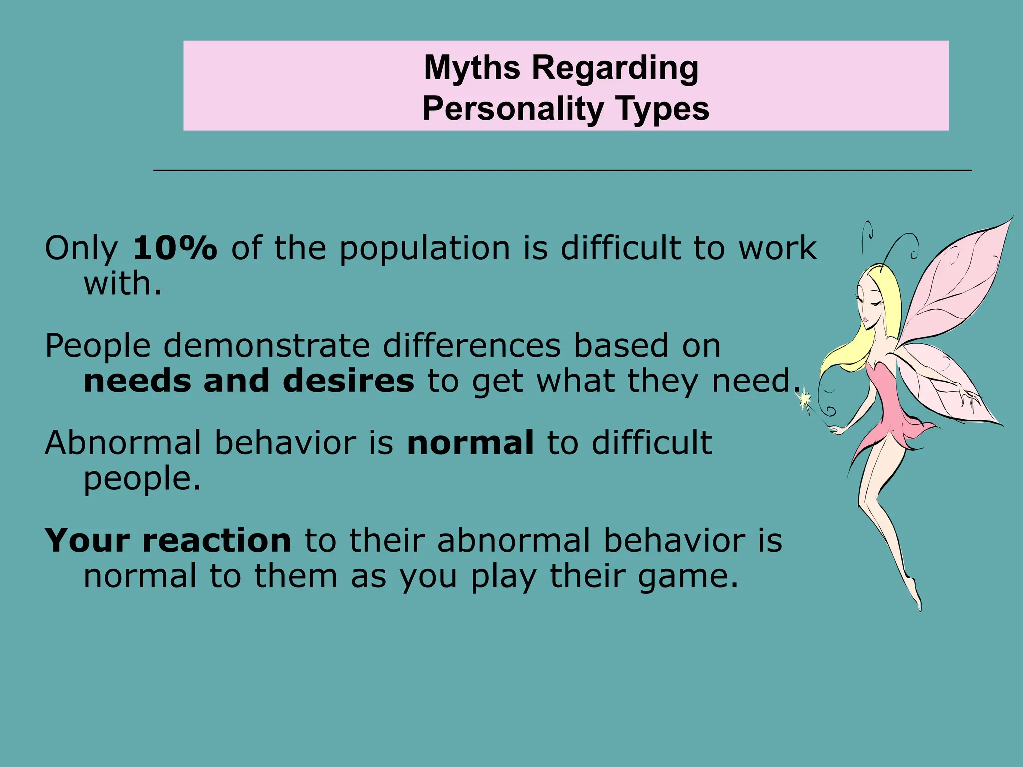 Myths Regarding
Personality Types
Only 10% of the population is difficult to work
with.
People demonstrate differences based on
needs and desires to get what they need.
Abnormal behavior is normal to difficult
people.
Your reaction to their abnormal behavior is
normal to them as you play their game.
 
