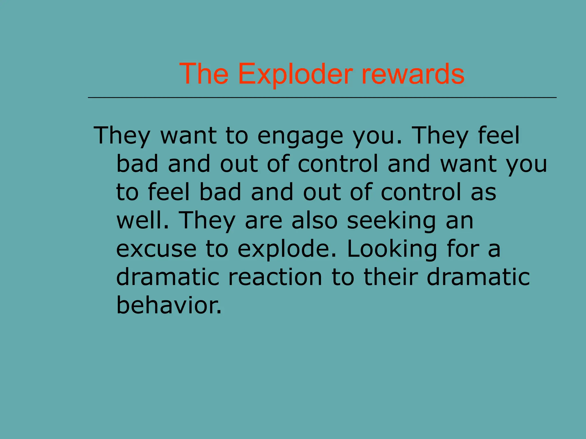 The Exploder rewards
They want to engage you. They feel
bad and out of control and want you
to feel bad and out of control as
well. They are also seeking an
excuse to explode. Looking for a
dramatic reaction to their dramatic
behavior.
 