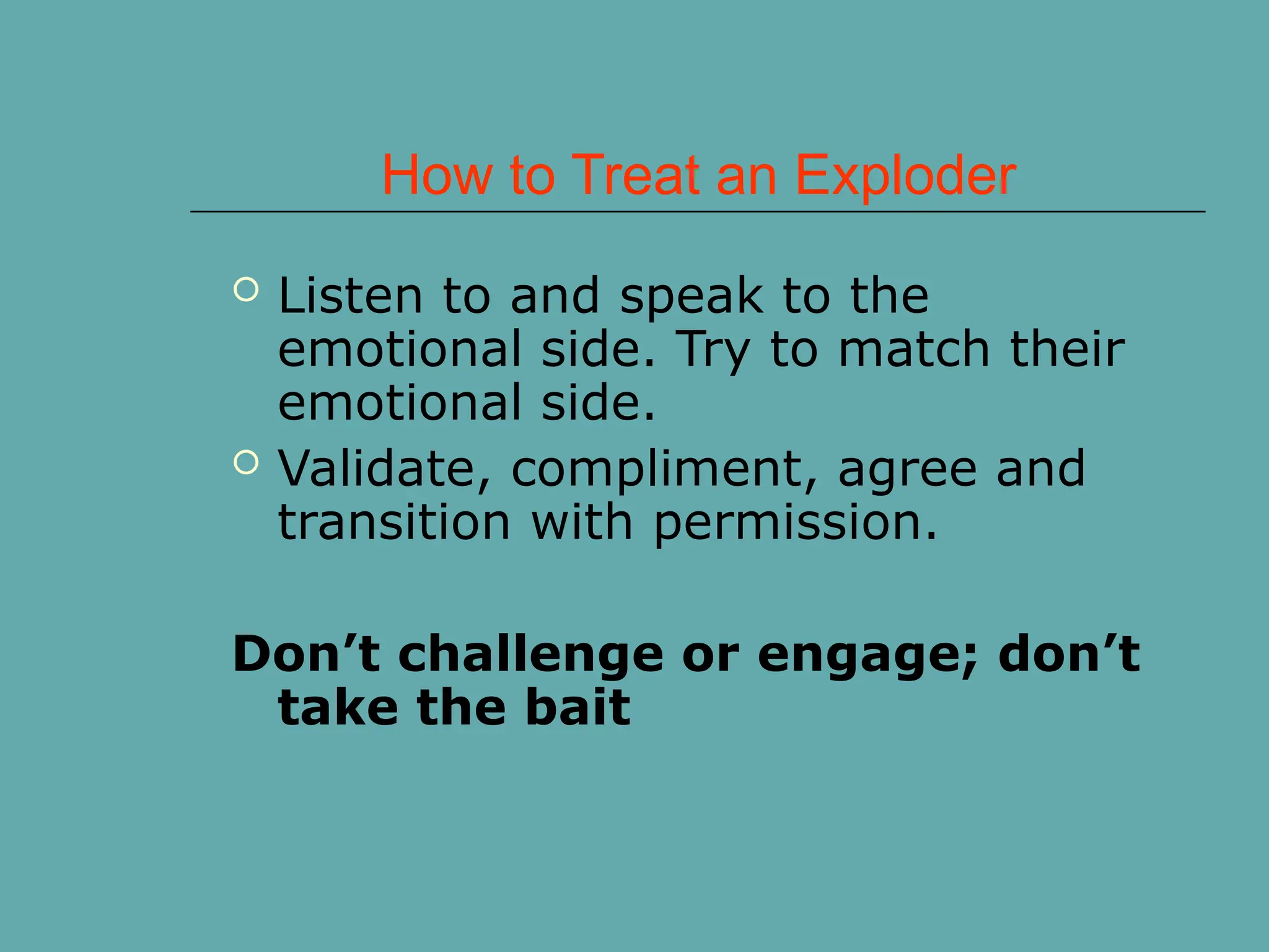 How to Treat an Exploder
 Listen to and speak to the
emotional side. Try to match their
emotional side.
 Validate, compliment, agree and
transition with permission.
Don’t challenge or engage; don’t
take the bait
 