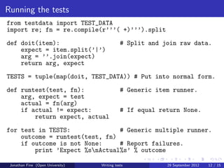 Running the tests
from testdata import TEST_DATA
import re; fn = re.compile(r’’’( +)’’’).split
def doit(item):                               # Split and join raw data.
    expect = item.split(’|’)
    arg = ’’.join(expect)
    return arg, expect
TESTS = tuple(map(doit, TEST_DATA)) # Put into normal form.
def runtest(test, fn):                        # Generic item runner.
    arg, expect = test
    actual = fn(arg)
    if actual != expect:                      # If equal return None.
        return expect, actual
for test in TESTS:              # Generic multiple runner.
    outcome = runtest(test, fn)
    if outcome is not None:     # Report failures.
        print ’Expect %snActual%s’ % outcome

 Jonathan Fine (Open University)   Writing tests           29 September 2012   12 / 15
 