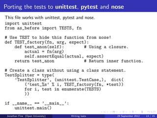 Porting the tests to unittest, pytest and nose
This ﬁle works with unittest, pytest and nose.
import unittest
from as_before import TESTS, fn
# Use TEST to hide this function from nose!
def TEST_factory(fn, arg, expect):
    def test_anon(self):        # Using a closure.
        actual = fn(arg)
        self.assertEqual(actual, expect)
    return test_anon            # Return inner function.
# Create a class without using a class statement.
TestSplitter = type(
    ’TestSplitter’, (unittest.TestCase,), dict(
        (’test_%s’ % i, TEST_factory(fn, *test))
        for i, test in enumerate(TESTS)
        ))
if __name__ == ’__main__’:
    unittest.main()
 Jonathan Fine (Open University)   Writing tests   29 September 2012   13 / 15
 
