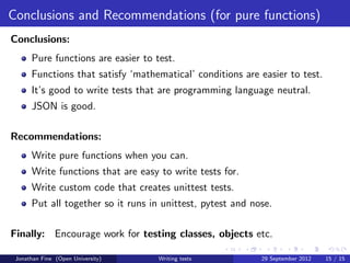 Conclusions and Recommendations (for pure functions)
Conclusions:
      Pure functions are easier to test.
      Functions that satisfy ‘mathematical’ conditions are easier to test.
      It’s good to write tests that are programming language neutral.
      JSON is good.

Recommendations:
      Write pure functions when you can.
      Write functions that are easy to write tests for.
      Write custom code that creates unittest tests.
      Put all together so it runs in unittest, pytest and nose.

Finally: Encourage work for testing classes, objects etc.

 Jonathan Fine (Open University)    Writing tests           29 September 2012   15 / 15
 