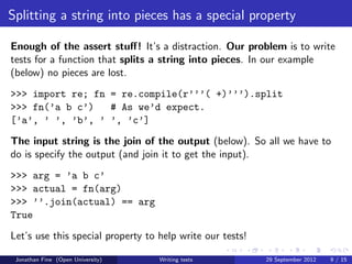 Splitting a string into pieces has a special property

Enough of the assert stuﬀ! It’s a distraction. Our problem is to write
tests for a function that splits a string into pieces. In our example
(below) no pieces are lost.
>>> import re; fn = re.compile(r’’’( +)’’’).split
>>> fn(’a b c’)   # As we’d expect.
[’a’, ’ ’, ’b’, ’ ’, ’c’]
The input string is the join of the output (below). So all we have to
do is specify the output (and join it to get the input).
>>> arg = ’a b c’
>>> actual = fn(arg)
>>> ’’.join(actual) == arg
True
Let’s use this special property to help write our tests!

 Jonathan Fine (Open University)   Writing tests           29 September 2012   9 / 15
 