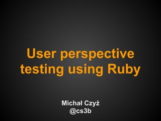 User perspective
testing using Ruby

      Michał Czyż
        @cs3b
 