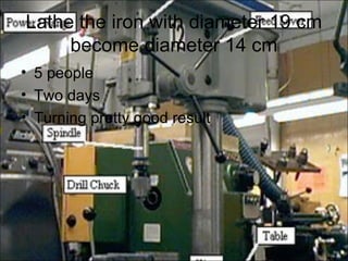 Lathe the iron with diameter 19 cm
     become diameter 14 cm
• 5 people
• Two days
• Turning pretty good result
 
