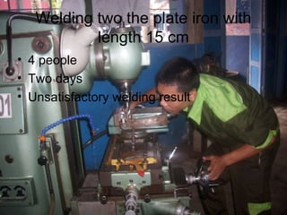 Welding two the plate iron with
           length 15 cm
• 4 people
• Two days
• Unsatisfactory welding result
 