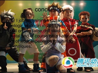 conclusion
After I job on training industry at Adikarya
  selogiri wonogiri in 2011 here,I get a lot of
  skill on iron lathe,drill steel plate,cut some
  metal and of course here I also received a
  lot of work experience machining
  techniques.
 