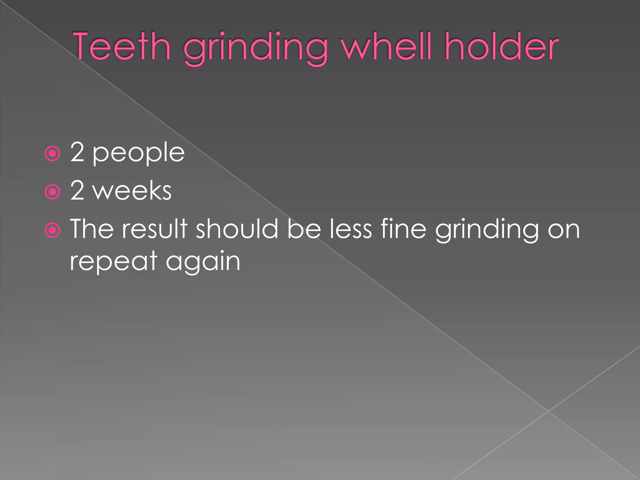  2 people
 2 weeks
 The result should be less fine grinding on
  repeat again
 