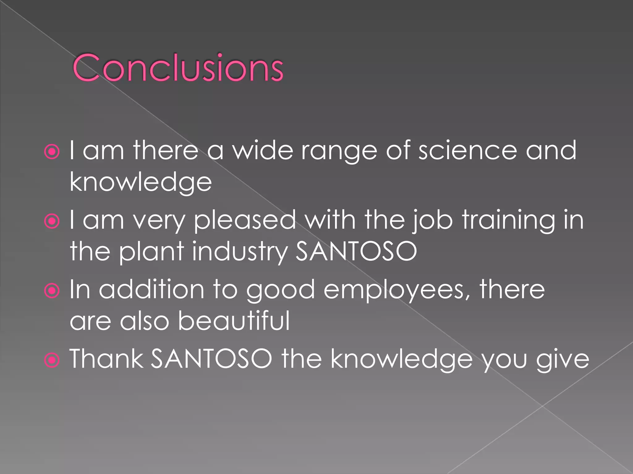  I am there a wide range of science and
  knowledge
 I am very pleased with the job training in
  the plant industry SANTOSO
 In addition to good employees, there
  are also beautiful
 Thank SANTOSO the knowledge you give
 