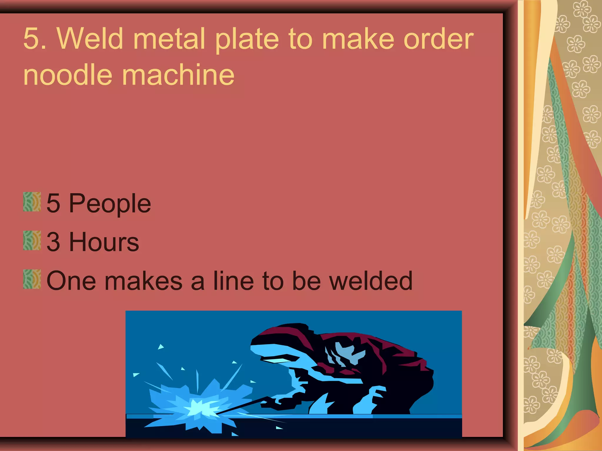 5. Weld metal plate to make order
noodle machine



 5 People
 3 Hours
 One makes a line to be welded
 