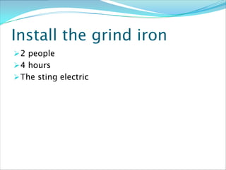Install the grind iron
 2 people
 4 hours
 The sting electric
 