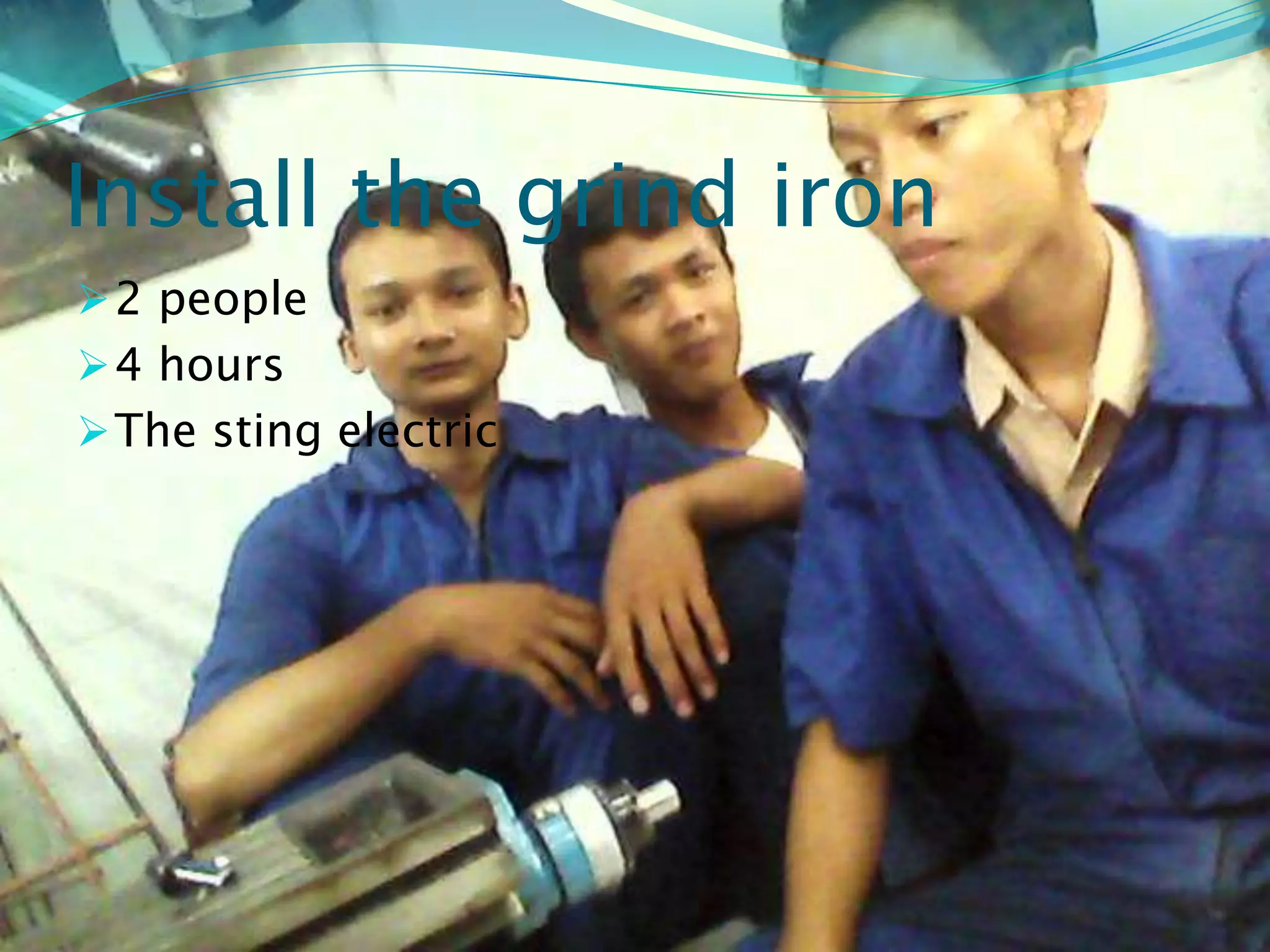 Install the grind iron
 2 people
 4 hours
 The sting electric
 