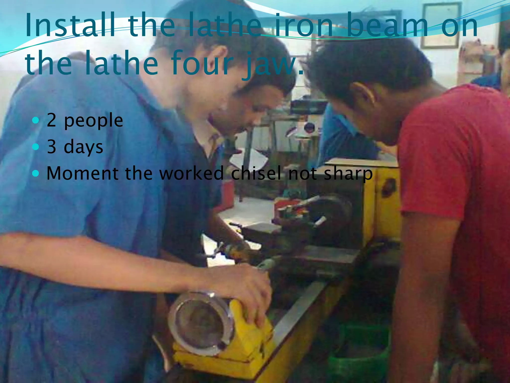 Install the lathe iron beam on
the lathe four jaw.
 2 people
 3 days
 Moment the worked chisel not sharp
 