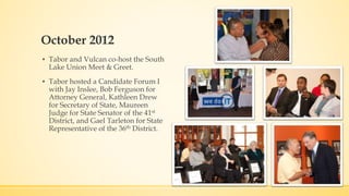 October 2012 
▪ Tabor and Vulcan co-host the South 
Lake Union Meet & Greet. 
▪ Tabor hosted a Candidate Forum I 
with Jay Inslee, Bob Ferguson for 
Attorney General, Kathleen Drew 
for Secretary of State, Maureen 
Judge for State Senator of the 41st 
District, and Gael Tarleton for State 
Representative of the 36th District. 
 