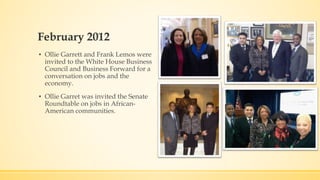 February 2012 
▪ Ollie Garrett and Frank Lemos were 
invited to the White House Business 
Council and Business Forward for a 
conversation on jobs and the 
economy. 
▪ Ollie Garret was invited the Senate 
Roundtable on jobs in African- 
American communities. 
 