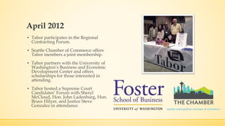 April 2012 
▪ Tabor participates in the Regional 
Contracting Forum. 
▪ Seattle Chamber of Commerce offers 
Tabor members a joint membership. 
▪ Tabor partners with the University of 
Washington’s Business and Economic 
Development Center and offers 
scholarships for those interested in 
attending. 
▪ Tabor hosted a Supreme Court 
Candidates’ Forum with Sheryl 
McCloud, Hon. John Ladenburg, Hon. 
Bruce Hilyer, and Justice Steve 
Gonzalez in attendance. 
 