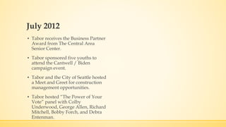 July 2012 
▪ Tabor receives the Business Partner 
Award from The Central Area 
Senior Center. 
▪ Tabor sponsored five youths to 
attend the Cantwell / Biden 
campaign event. 
▪ Tabor and the City of Seattle hosted 
a Meet and Greet for construction 
management opportunities. 
▪ Tabor hosted “The Power of Your 
Vote” panel with Colby 
Underwood, George Allen, Richard 
Mitchell, Bobby Forch, and Debra 
Entenman. 
 