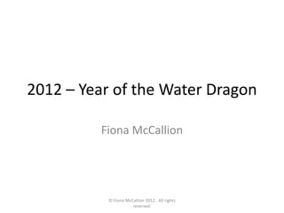 2012 – Year of the Water Dragon

         Fiona McCallion




           © Fiona McCallion 2012. All rights
                      reserved.
 