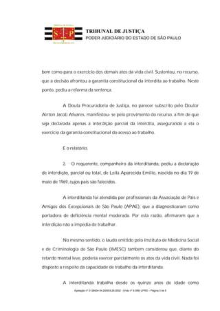 TRIBUNAL DE JUSTIÇA
                          PODER JUDICIÁRIO DO ESTADO DE SÃO PAULO




bem como para o exercício dos demais atos da vida civil. Sustentou, no recurso,

que a decisão afrontou a garantia constitucional da interdita ao trabalho. Neste

ponto, pediu a reforma da sentença.


           A Douta Procuradoria de Justiça, no parecer subscrito pelo Doutor

Airton Jacob Alvares, manifestou- se pelo provimento do recurso, a fim de que

seja declarada apenas a interdição parcial da interdita, assegurando a ela o

exercício da garantia constitucional do acesso ao trabalho.


           É o relatório.


           2.   O requerente, companheiro da interditanda, pediu a declaração

de interdição, parcial ou total, de Leila Aparecida Emilio, nascida no dia 19 de

maio de 1969, cujos pais são falecidos.


           A interditanda foi atendida por profissionais da Associação de Pais e

Amigos dos Excepcionais de São Paulo (APAE), que a diagnosticaram como

portadora de deficiência mental moderada. Por esta razão, afirmaram que a

interdição não a impedia de trabalhar.


           No mesmo sentido, o laudo emitido pelo Instituto de Medicina Social

e de Criminologia de São Paulo (IMESC) também considerou que, diante do

retardo mental leve, poderia exercer parcialmente os atos da vida civil. Nada foi

disposto a respeito da capacidade de trabalho da interditanda.


           A interditanda trabalha desde os quinze anos de idade como
                 Apelação nº 0138934-54.2008.8.26.0002 - (Voto nº 9.399) LPRD – Página 3 de 5
 