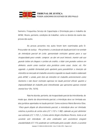 TRIBUNAL DE JUSTIÇA
                          PODER JUDICIÁRIO DO ESTADO DE SÃO PAULO




faxineira. Frequentou Serviço de Capacitação e Orientação para o trabalho da

APAE. Reúne, portanto, condições de trabalhar, como se denota do exame das

provas dos autos.


           As provas presentes nos autos foram bem examinadas pelo D.

Procurador de Justiça: “Por primeiro, a conclusão do laudo pericial é no sentido

da interdição parcial de Leila, apresentado restrições apenas para a sua

incapacidade para vender, comprar, ou dar em aval imóveis, manter sob sua

guarda talões de cheques e cartões de crédito, e lidar com grandes valores em

dinheiro, assim como realizar atos jurídicos como casar, testar, etc. Por

segundo, o pedido formulado pelo apelante para possibilitar a inserção da

interdita no mercado de trabalho encontra respaldo no laudo médico elaborado

pela APAE, e ainda, pelo fato da interdita ter trabalho anteriormente como

faxineira e não haver restrição expressa no laudo pericial oficial, quanto a

impossibilidade de trabalho pela interditanda, que apresenta apenas retardo

mental leve” (fls. 73/74).


           Não há dúvida, portanto, da incapacidade parcial da interditanda, de

modo que, diante do discernimento parcial, a interdição deve ser limitada aos

atos jurídicos apontados no laudo pericial. Como esclarece Maria Berenice Dias:

“Para quem dispõe de discernimento parcial, a interdição deve ser limitada,

relativa à prática de certos atos (CC 1.772 e 1.780), cabendo ao juiz delimitar

sua extensão (CC 1.772). [...] Como alerta Sérgio Gischkow Pereira, trata-se de

curatela sem interdição. Os atos celebrados sem assistência ensejam

anulabilidade (CC 171), podendo ser ratificados pelo curador. Assim, a curatela
                 Apelação nº 0138934-54.2008.8.26.0002 - (Voto nº 9.399) LPRD – Página 4 de 5
 