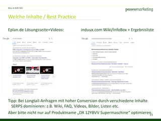 15
Welche Inhalte / Best Practice
Was ist B2B SEO
Eplan.de Lösungsseite+Videos: induux.com Wiki/InfoBox + Ergebnisliste
Tipp: Bei Longtail-Anfragen mit hoher Conversion durch verschiedene Inhalte
SERPS dominieren: z.B. Wiki, FAQ, Videos, Bilder, Listen etc.
Aber bitte nicht nur auf Produktname „DX 12YBVV Supermaschine“ optimieren
 