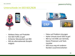 18
Unterschiede im SEO B2C/B2B
Was ist B2B SEO
ERP
 Stärkere Fokus auf Produkte
 Viel SEO Traffic ist geil
 Einfacher Messbarkeit von ROI
 SEO als alleinstehende Disziplin
möglich
 Fokus auf Problem-Lösungen
 Hoher Umsatz durch SEO ist geil
 ROI nur mit Hilfe von Vertrieb,
klaren Prozessen und Tools
messbar
 SEO muss eng mit anderen
Kanälen zusammenarbeiten
 