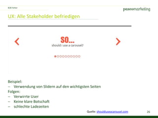 26
UX: Alle Stakeholder befriedigen
Beispiel:
 Verwendung von Slidern auf den wichtigsten Seiten
Folgen:
 Verwirrte User
 Keine klare Botschaft
 schlechte Ladezeiten
B2B Fehler
Quelle: shouldiuseacarousel.com
 