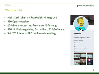 3
Wer bin ich?
 Nicht-Karlsruher mit Frankreich-Hintergrund
 SEO-Quereinsteiger
 10 Jahre Inhouse- und Freelancer-Erfahrung
 SEO für Preisvergleiche, Gesundheit, B2B-Software
 Seit 2018 Head of SEO bei Paseo Marketing
Vorstellung
 