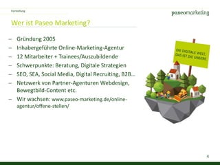 4
Wer ist Paseo Marketing?
 Gründung 2005
 Inhabergeführte Online-Marketing-Agentur
 12 Mitarbeiter + Trainees/Auszubildende
 Schwerpunkte: Beratung, Digitale Strategien
 SEO, SEA, Social Media, Digital Recruiting, B2B…
 Netzwerk von Partner-Agenturen Webdesign,
Bewegtbild-Content etc.
 Wir wachsen: www.paseo-marketing.de/online-
agentur/offene-stellen/
Vorstellung
 