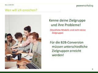 8
Wen will ich erreichen?
Was ist B2B SEO
Kenne deine Zielgruppe
und ihre Probleme!
(StockFoto-Modells sind nicht deine
Zielgruppe)
Für die B2B-Conversion
müssen unterschiedliche
Zielgruppen erreicht
werden!
 