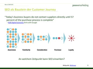 9
SEO als Baustein der Customer Journey
Was ist B2B SEO
“Today's business buyers do not contact suppliers directly until 57
percent of the purchase process is complete”
– B2B Digital Evolution think with Google
An welchem Zeitpunkt kann SEO einwirken?
Bildquelle: McKinsey
 