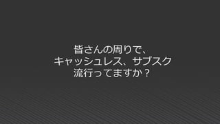 皆さんの周りで、
キャッシュレス、サブスク
流行ってますか？
 