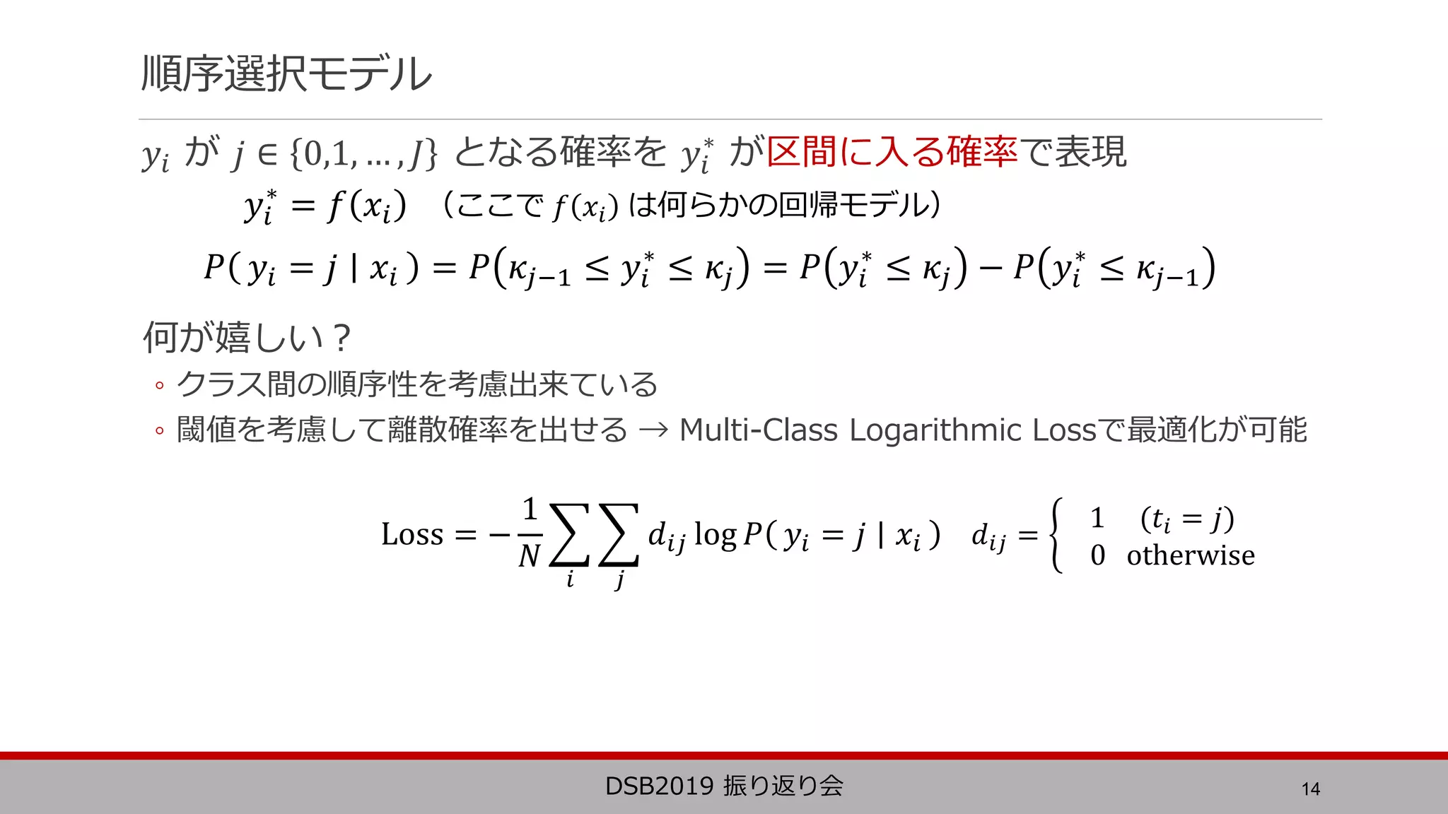 順序選択モデル
𝑦𝑖 が 𝑗 ∈ 0,1, … , 𝐽 となる確率を 𝑦𝑖
∗
が区間に入る確率で表現
何が嬉しい？
◦ クラス間の順序性を考慮出来ている
◦ 閾値を考慮して離散確率を出せる → Multi-Class Logarithmic Lossで最適化が可能
14DSB2019 振り返り会
𝑦𝑖
∗
= 𝑓 𝑥𝑖 （ここで 𝑓 𝑥𝑖 は何らかの回帰モデル）
Loss = −
1
𝑁
𝑖 𝑗
𝑑𝑖𝑗 log 𝑃 𝑦𝑖 = 𝑗 𝑥𝑖 𝑑𝑖𝑗 =
1 (𝑡𝑖 = 𝑗)
0 otherwise
𝑃 𝑦𝑖 = 𝑗 𝑥𝑖 = 𝑃 𝜅𝑗−1 ≤ 𝑦𝑖
∗
≤ 𝜅𝑗 = 𝑃 𝑦𝑖
∗
≤ 𝜅𝑗 − 𝑃 𝑦𝑖
∗
≤ 𝜅𝑗−1
 