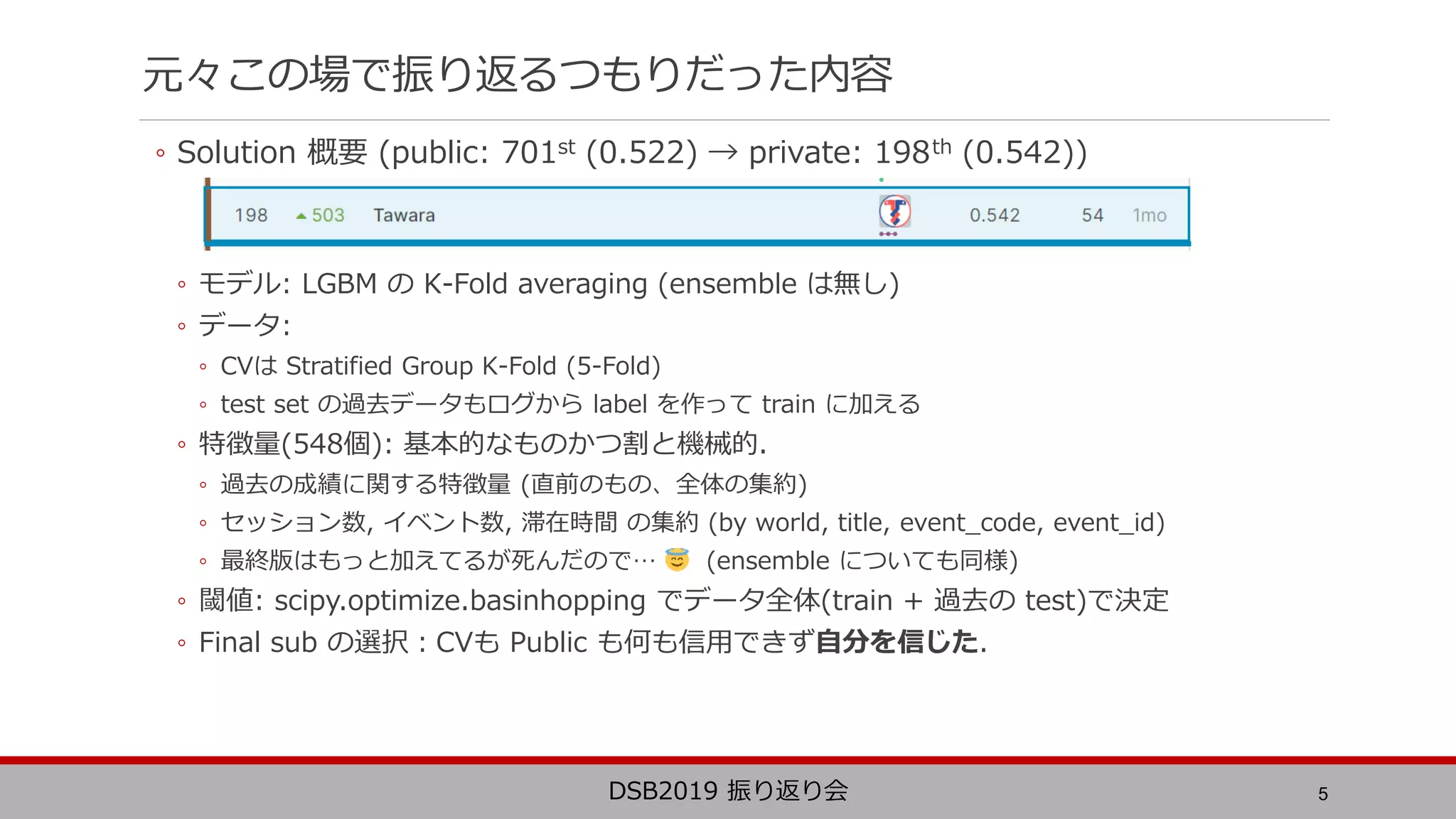 元々この場で振り返るつもりだった内容
◦ Solution 概要 (public: 701st (0.522) → private: 198th (0.542))
◦ モデル: LGBM の K-Fold averaging (ensemble は無し)
◦ データ:
◦ CVは Stratified Group K-Fold (5-Fold)
◦ test set の過去データもログから label を作って train に加える
◦ 特徴量(548個): 基本的なものかつ割と機械的.
◦ 過去の成績に関する特徴量 (直前のもの、全体の集約)
◦ セッション数, イベント数, 滞在時間 の集約 (by world, title, event_code, event_id)
◦ 最終版はもっと加えてるが死んだので… (ensemble についても同様)
◦ 閾値: scipy.optimize.basinhopping でデータ全体(train + 過去の test)で決定
◦ Final sub の選択：CVも Public も何も信用できず自分を信じた.
5DSB2019 振り返り会
548
 