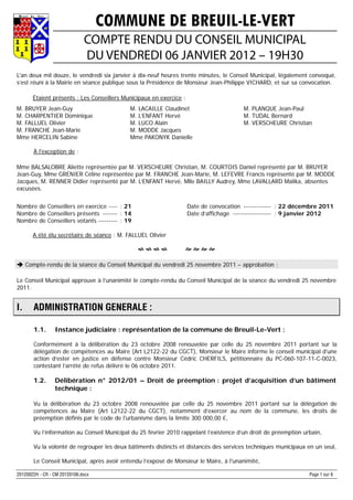 COMMUNE DE BREUIL-LE-VERT
                              COMPTE RENDU DU CONSEIL MUNICIPAL
                              DU VENDREDI 06 JANVIER 2012 – 19H30
L'an deux mil douze, le vendredi six janvier à dix-neuf heures trente minutes, le Conseil Municipal, légalement convoqué,
s’est réuni à la Mairie en séance publique sous la Présidence de Monsieur Jean-Philippe VICHARD, et sur sa convocation.

       Étaient présents : Les Conseillers Municipaux en exercice :
M. BRUYER Jean-Guy                          M. LACAILLE Claudinet                        M. PLANQUE Jean-Paul
M. CHARPENTIER Dominique                    M. L’ENFANT Hervé                            M. TUDAL Bernard
M. FALLUEL Olivier                          M. LUCO Alain                                M. VERSCHEURE Christian
M. FRANCHE Jean-Marie                       M. MODDE Jacques
Mme HERCELIN Sabine                         Mme PAKONYK Danielle

       À l'exception de :

Mme BALSALOBRE Aliette représentée par M. VERSCHEURE Christian, M. COURTOIS Daniel représenté par M. BRUYER
Jean-Guy, Mme GRENIER Céline représentée par M. FRANCHE Jean-Marie, M. LEFEVRE Francis représenté par M. MODDE
Jacques, M. RENNER Didier représenté par M. L’ENFANT Hervé, Mlle BAILLY Audrey, Mme LAVALLARD Malika, absentes
excusées.


Nombre de Conseillers en exercice ---- : 21                          Date de convocation ------------- : 22 décembre 2011
Nombre de Conseillers présents ------- : 14                          Date d’affichage ------------------ : 9 janvier 2012
Nombre de Conseillers votants --------- : 19

       A été élu secrétaire de séance : M. FALLUEL Olivier

                                                                 

 Compte-rendu de la séance du Conseil Municipal du vendredi 25 novembre 2011 – approbation :

Le Conseil Municipal approuve à l’unanimité le compte-rendu du Conseil Municipal de la séance du vendredi 25 novembre
2011.


I.     ADMINISTRATION GENERALE :

       1.1.      Instance judiciaire : représentation de la commune de Breuil-Le-Vert :

       Conformément à la délibération du 23 octobre 2008 renouvelée par celle du 25 novembre 2011 portant sur la
       délégation de compétences au Maire (Art L2122-22 du CGCT), Monsieur le Maire informe le conseil municipal d’une
       action d’ester en justice en défense contre Monsieur Cédric CHERFILS, pétitionnaire du PC-060-107-11-C-0023,
       contestant l’arrêté de refus délivré le 06 octobre 2011.

       1.2.      Délibération n° 2012/01 – Droit de préemption : projet d’acquisition d’un bâtiment
                 technique :

       Vu la délibération du 23 octobre 2008 renouvelée par celle du 25 novembre 2011 portant sur la délégation de
       compétences au Maire (Art L2122-22 du CGCT), notamment d’exercer au nom de la commune, les droits de
       préemption définis par le code de l'urbanisme dans la limite 300 000,00 €,

       Vu l’information au Conseil Municipal du 25 février 2010 rappelant l’existence d’un droit de préemption urbain,

       Vu la volonté de regrouper les deux bâtiments distincts et distancés des services techniques municipaux en un seul,

       Le Conseil Municipal, après avoir entendu l’exposé de Monsieur le Maire, à l'unanimité,

20120022H - CR - CM 20120106.docx                                                                                Page 1 sur 6
 