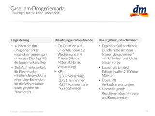 Case: dm-Drogeriemarkt
„Duschgel für die kalte Jahreszeit“




Fragestellung
                        Umsetzung auf unserAller.de
   Das Ergebnis: „Eissschimmer“

•  Kunden des dm-                     •  Co-Creation auf             •  Ergebnis: Süß riechende
   Drogieriemarkts                       unserAller.de in 12            Duschcreme mit dem
   entwickeln gemeinsam                  Wochen und in 4                Namen „Eisschimmer“
   ein neues Duschgel für                Phasen (Vision,                mit Schimmer und leicht
   die Eigenmarke Balea
                 Material, Name,                blauer Farbe
•  Ziel: Aufmerksamkeit                  Verpackung)
                •  Launch als Limited
   für Eigenmarke                     •  KPI:
                          Edition in allen 2,700 dm
   erhöhen; Entwicklung                   2.382 Vorschläge              Märkten
   einer Line-Extension                   2.721 Teilnehmer           •  Übertrifft
   für die Wintersaison                   4.834 Kommentare              Verkaufserwartungen
   unter gegebenen                        9.276 Stimmen
             •  Überwältigende
   Parametern
                                                          Reaktionen durch Presse
                                                                        und Konsumenten


innosabi – crowdsourced innovation
                                                                  19
 