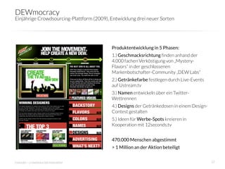 DEWmocracy
Einjährige Crowdsourcing-Plattform (2009), Entwicklung drei neuer Sorten




                                            Produktentwicklung in 5 Phasen:
                                            1.) Geschmacksrichtung finden anhand der
                                            4.000 fachen Verköstigung von „Mystery-
                                            Flavors“ in der geschlossenen
                                            Markenbotschafter-Community „DEW Labs“
                                            2.) Getränkefarbe festlegen durch Live-Events
                                            auf Ustream.tv
                                            3.) Namen entwickeln über ein Twitter-
                                            Wettrennen
                                            4.) Designs der Getränkedosen in einem Design-
                                            Contest gestalten 
                                            5.) Ideen für Werbe-Spots kreieren in
                                            Kooperation mit 12seconds.tv
                                            
                                            470.000 Menschen abgestimmt 
                                            > 1 Million an der Aktion beteiligt


innosabi – crowdsourced innovation
                                                          22
 