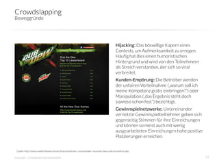 Crowdslapping
Beweggründe




                                                                                       Hijacking: Das böswillige Kapern eines
                                                                                       Contests, um Aufmerksamkeit zu erregen.
                                                                                       Häufig hat dies einen humoristischen
                                                                                       Hintergrund und wird von den Teilnehmern
                                                                                       als Streich verstanden, der sich so viral
                                                                                       verbreitet.
                                                                                       Kunden-Empörung: Die Betreiber werden
                                                                                       der unfairen Vorteilnahme („warum soll ich
                                                                                       meine Kompetenz gratis einbringen?“) oder
                                                                                       Manipulation („das Ergebnis steht doch
                                                                                       sowieso schon fest“) bezichtigt.
                                                                                       Gewinnspielnetzwerke: Untereinander
                                                                                       vernetzte Gewinnspielteilnehmer geben sich
                                                                                       gegenseitig Stimmen für ihre Einreichungen
                                                                                       und können so meist auch mit wenig
                                                                                       ausgearbeiteten Einreichungen hohe positive
                                                                                       Platzierungen erreichen.


 Quelle: http://www.readwriteweb.com/archives/pranksters-commandeer-mountain-dew-web-promotion.php

innosabi – crowdsourced innovation
                                                                                                  23
 