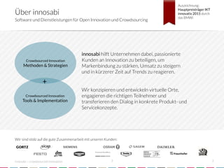 Auszeichnung;

Über innosabi
                                                                                     Hauptpreisträger IKT
                                                                                     innovativ 2011 durch
                                                                                     das BMWi
Software und Dienstleistungen für Open Innovation und Crowdsourcing




                                         innosabi hilft Unternehmen dabei, passionierte
        Crowdsourced Innovation          Kunden an Innovation zu beteiligen, um
      Methoden & Strategien
             Markenbindung zu stärken, Umsatz zu steigern
                                         und in kürzerer Zeit auf Trends zu reagieren.
                                         
                    +
                   
                                         Wir konzipieren und entwickeln virtuelle Orte,
       Crowdsourced Innovation           engagieren die richtigen Teilnehmer und
     Tools & Implementation
             transferieren den Dialog in konkrete Produkt- und
                                         Servicekonzepte.




Wir sind stolz auf die gute Zusammenarbeit mit unseren Kunden:




innosabi – crowdsourced innovation
                        3
                                               3
 