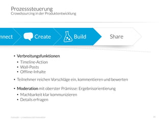 Prozesssteuerung
     Crowdsourcing in der Produktentwicklung 




nnect
                      Create
         Build
             Share


         •  Verbreitungsfunktionen
            •  Timeline-Action
            •  Wall-Posts
            •  Offline-Inhalte
         •  Teilnehmer reichen Vorschläge ein, kommentieren und bewerten

         •  Moderation mit oberster Prämisse: Ergebnisorientierung
            •  Machbarkeit klar kommunizieren
            •  Details erfragen



     innosabi – crowdsourced innovation
                                    36
 